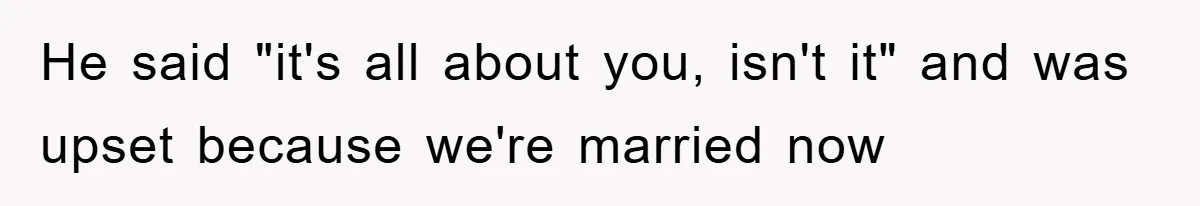 He said "it's all about you, isn't it" and was upset because we're married now
