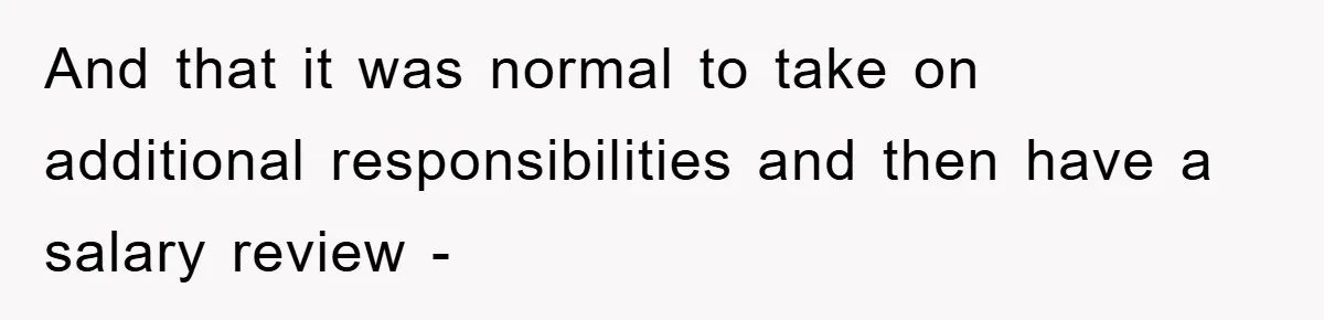 And that it was normal to take on additional responsibilities and then have a salary review -