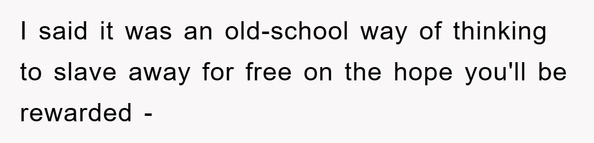 I said it was an old-school way of thinking to slave away for free on the hope you'll be rewarded -