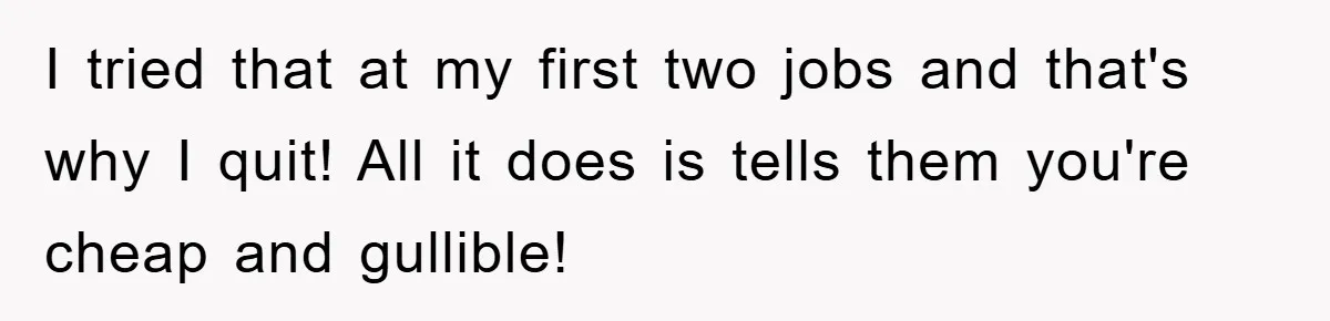 I tried that at my first two jobs and that's why I quit! All it does is tells them you're cheap and gullible!