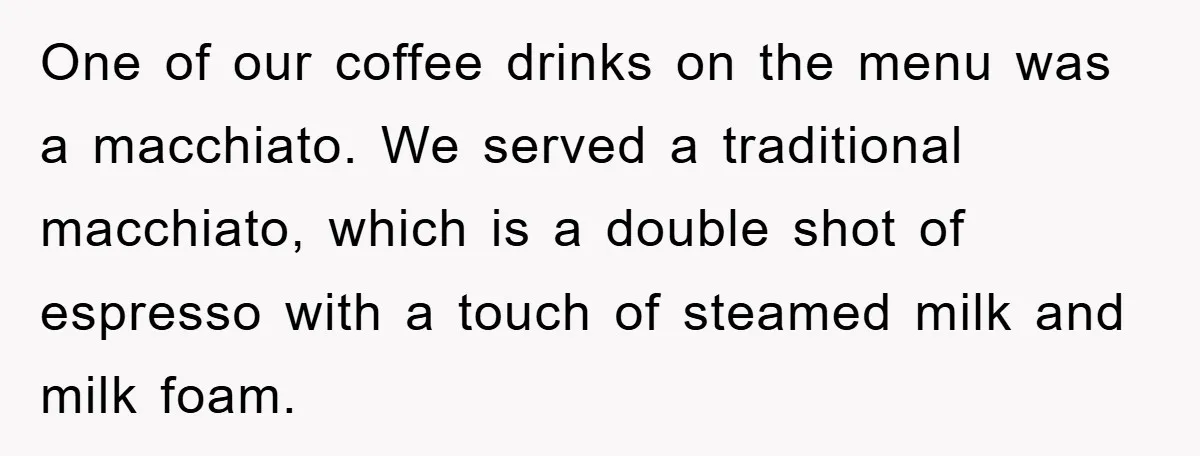 One of our coffee drinks on the menu was a macchiato. We served a traditional macchiato, which is a double shot of espresso with a touch of steamed milk and...