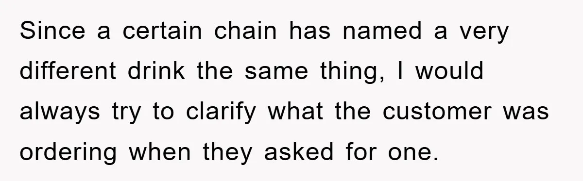 Since a certain chain has named a very different drink the same thing, I would always try to clarify what the customer was ordering when they asked for one.