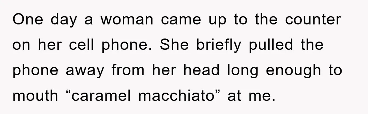 One day a woman came up to the counter on her cell phone. She briefly pulled the phone away from her head long enough to mouth “caramel macchiato” at me.