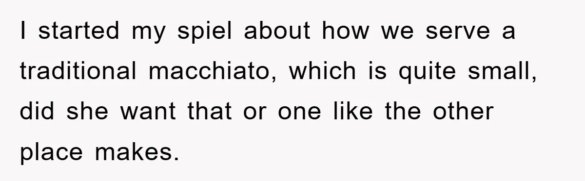 I started my spiel about how we serve a traditional macchiato, which is quite small, did she want that or one like the other place makes.