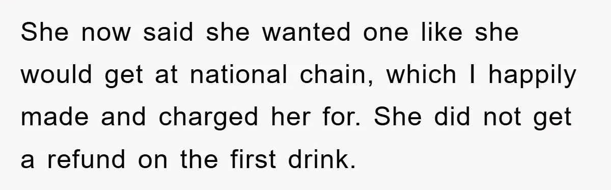 She now said she wanted one like she would get at national chain, which I happily made and charged her for. She did not get a refund on the first...