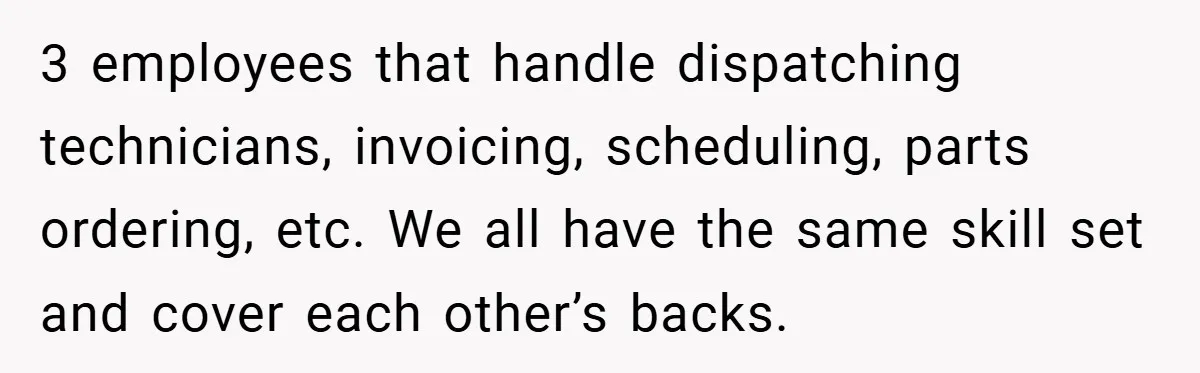3 employees that handle dispatching technicians, invoicing, scheduling, parts ordering, etc. We all have the same skill set and cover each other’s backs.