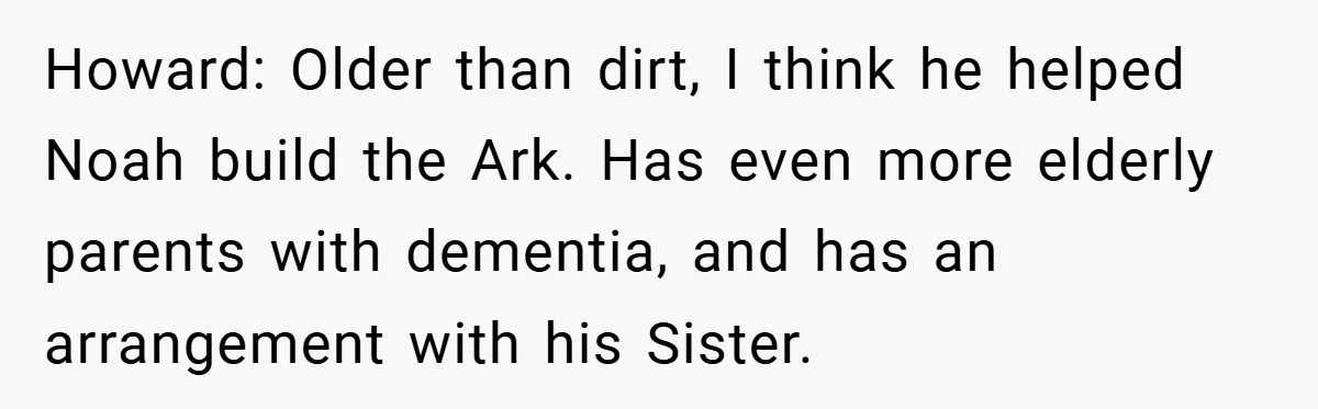 Howard: Older than dirt, I think he helped Noah build the Ark. Has even more elderly parents with dementia, and has an arrangement with his Sister.
