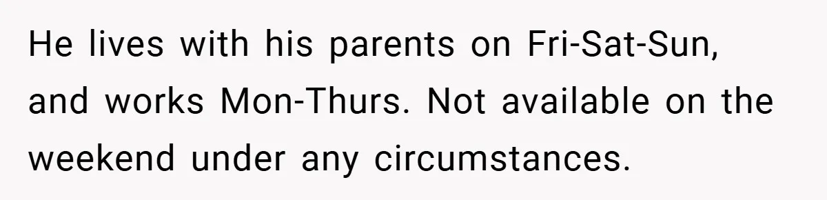 He lives with his parents on Fri-Sat-Sun, and works Mon-Thurs. Not available on the weekend under any circumstances.