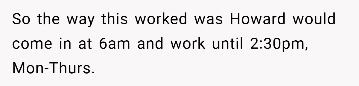 So the way this worked was Howard would come in at 6am and work until 2:30pm, Mon-Thurs.