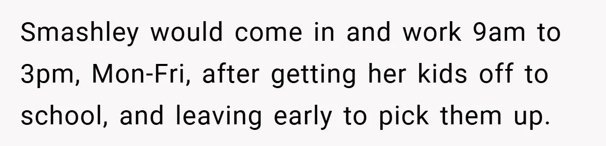 Smashley would come in and work 9am to 3pm, Mon-Fri, after getting her kids off to school, and leaving early to pick them up.
