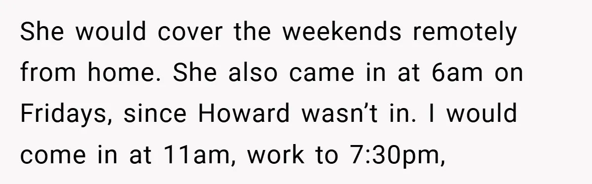 She would cover the weekends remotely from home. She also came in at 6am on Fridays, since Howard wasn’t in. I would come in at 11am, work to 7:30pm,