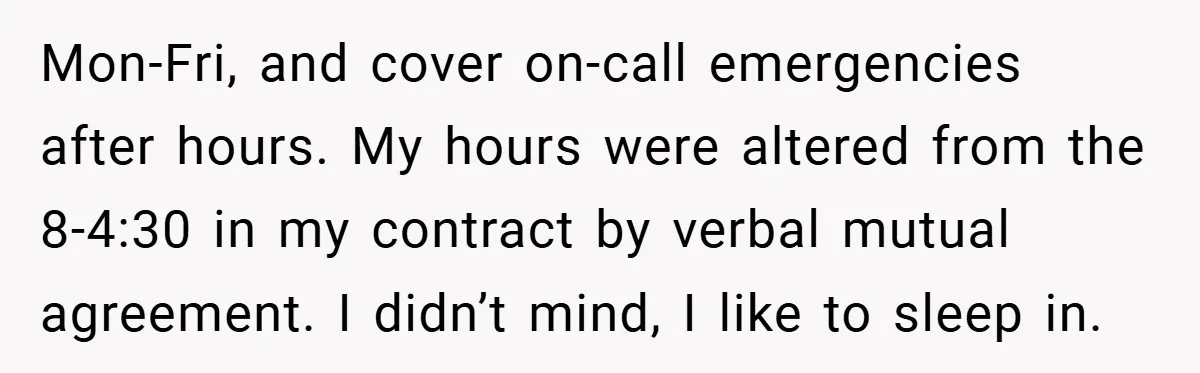 Mon-Fri, and cover on-call emergencies after hours. My hours were altered from the 8-4:30 in my contract by verbal mutual agreement. I didn’t mind, I like to sleep in.