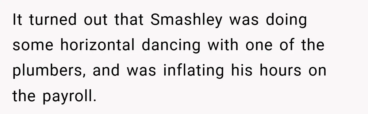 It turned out that Smashley was doing some horizontal dancing with one of the plumbers, and was inflating his hours on the payroll.