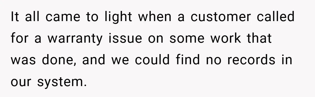 It all came to light when a customer called for a warranty issue on some work that was done, and we could find no records in our system.