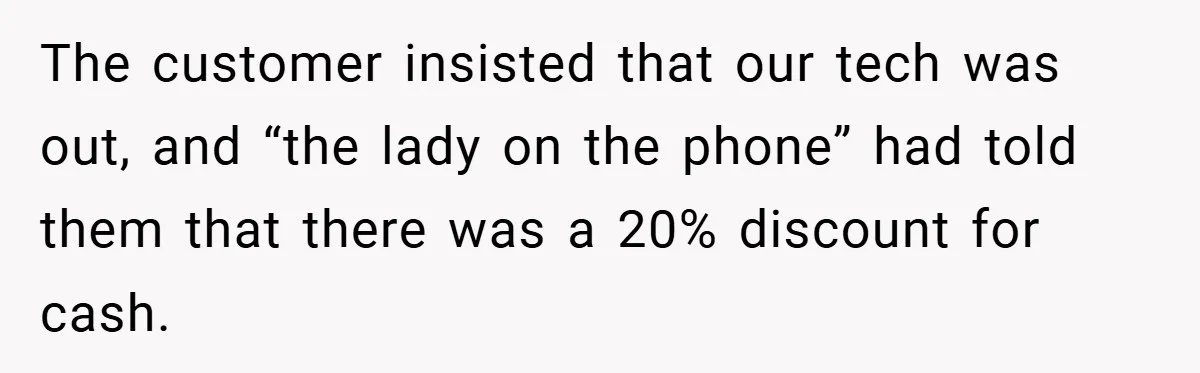 The customer insisted that our tech was out, and “the lady on the phone” had told them that there was a 20% discount for cash.