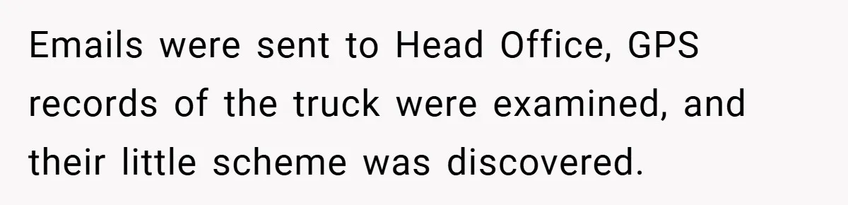 Emails were sent to Head Office, GPS records of the truck were examined, and their little scheme was discovered.
