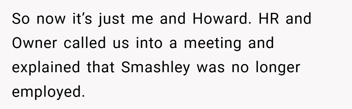 So now it’s just me and Howard. HR and Owner called us into a meeting and explained that Smashley was no longer employed.
