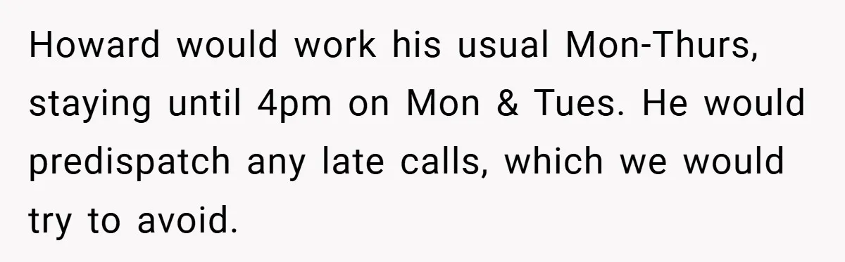 Howard would work his usual Mon-Thurs, staying until 4pm on Mon & Tues. He would predispatch any late calls, which we would try to avoid.
