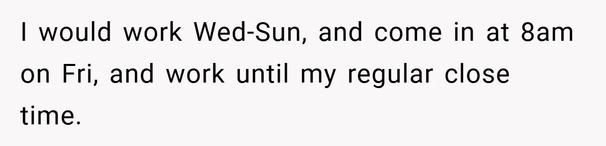I would work Wed-Sun, and come in at 8am on Fri, and work until my regular close time.