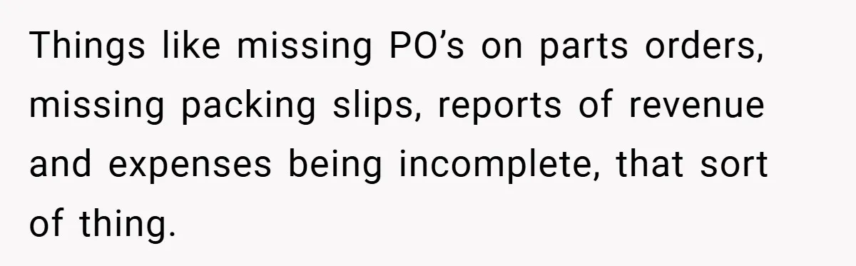 Things like missing PO’s on parts orders, missing packing slips, reports of revenue and expenses being incomplete, that sort of thing.
