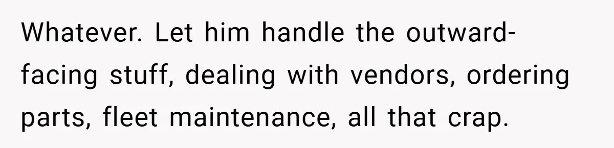 Whatever. Let him handle the outward-facing stuff, dealing with vendors, ordering parts, fleet maintenance, all that crap.