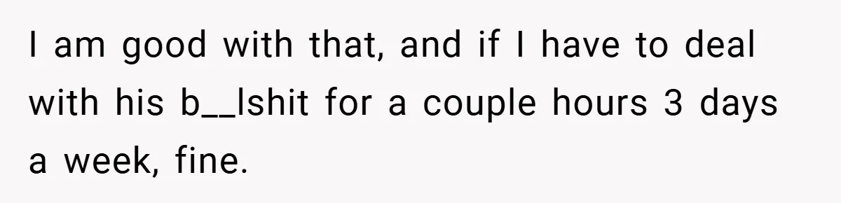 I am good with that, and if I have to deal with his b__lshit for a couple hours 3 days a week, fine.