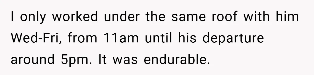 I only worked under the same roof with him Wed-Fri, from 11am until his departure around 5pm. It was endurable.