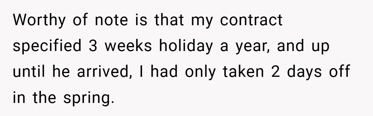 Worthy of note is that my contract specified 3 weeks holiday a year, and up until he arrived, I had only taken 2 days off in the spring.