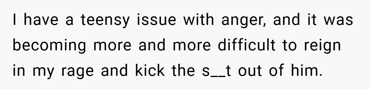 I have a teensy issue with anger, and it was becoming more and more difficult to reign in my rage and kick the s__t out of him.