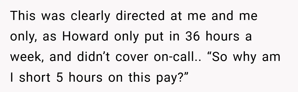 This was clearly directed at me and me only, as Howard only put in 36 hours a week, and didn’t cover on-call.. “So why am I short 5 hours on...