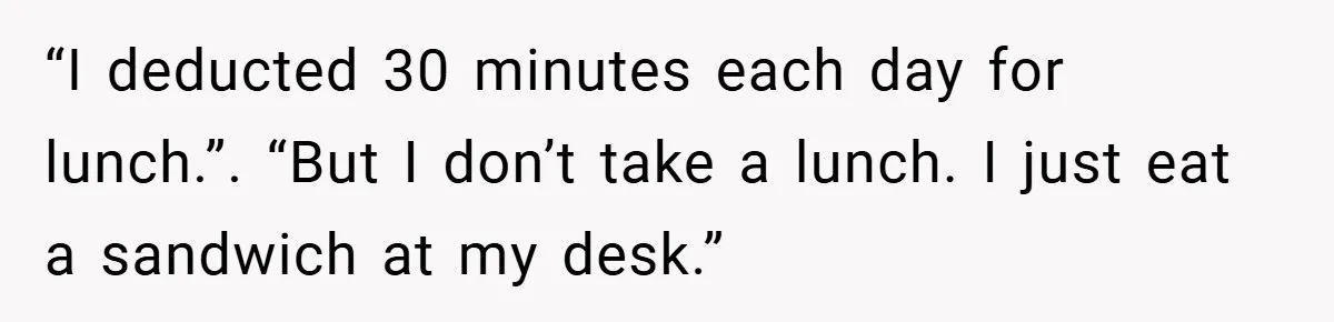“I deducted 30 minutes each day for lunch.”. “But I don’t take a lunch. I just eat a sandwich at my desk.”