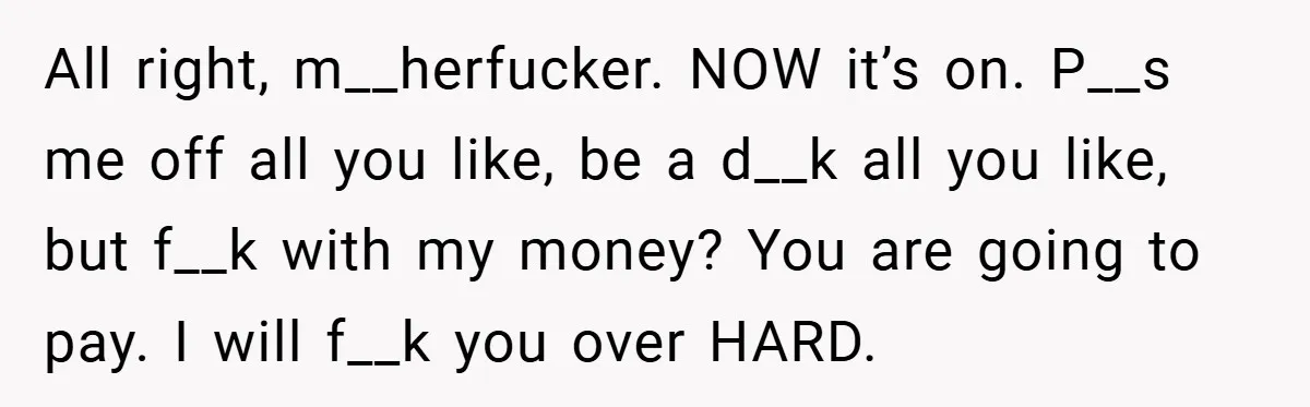 All right, m__herfucker. NOW it’s on. P__s me off all you like, be a d__k all you like, but f__k with my money? You are going to pay. I will...
