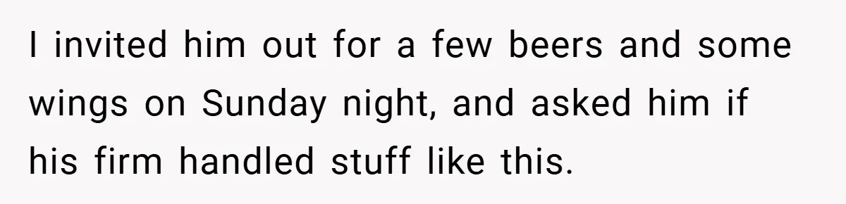 I invited him out for a few beers and some wings on Sunday night, and asked him if his firm handled stuff like this.