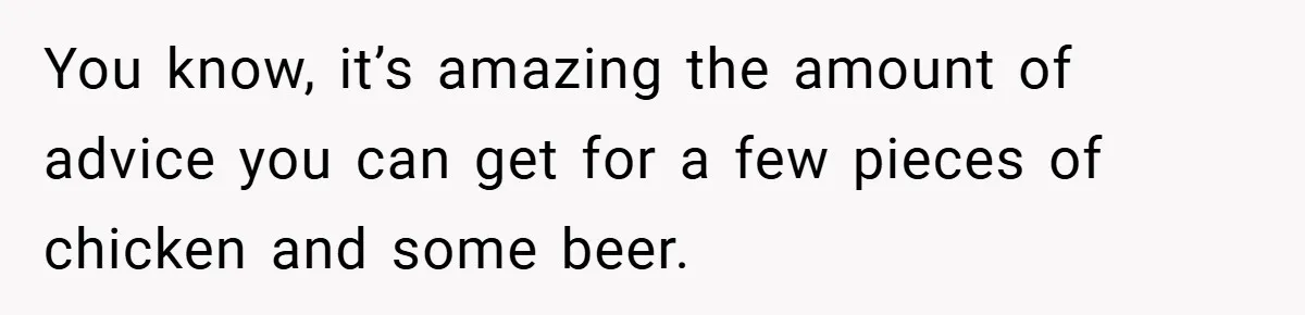 You know, it’s amazing the amount of advice you can get for a few pieces of chicken and some beer.