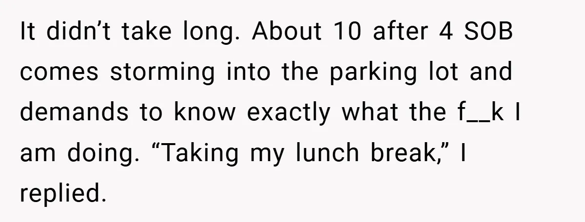 It didn’t take long. About 10 after 4 SOB comes storming into the parking lot and demands to know exactly what the f__k I am doing. “Taking my lunch break,”...