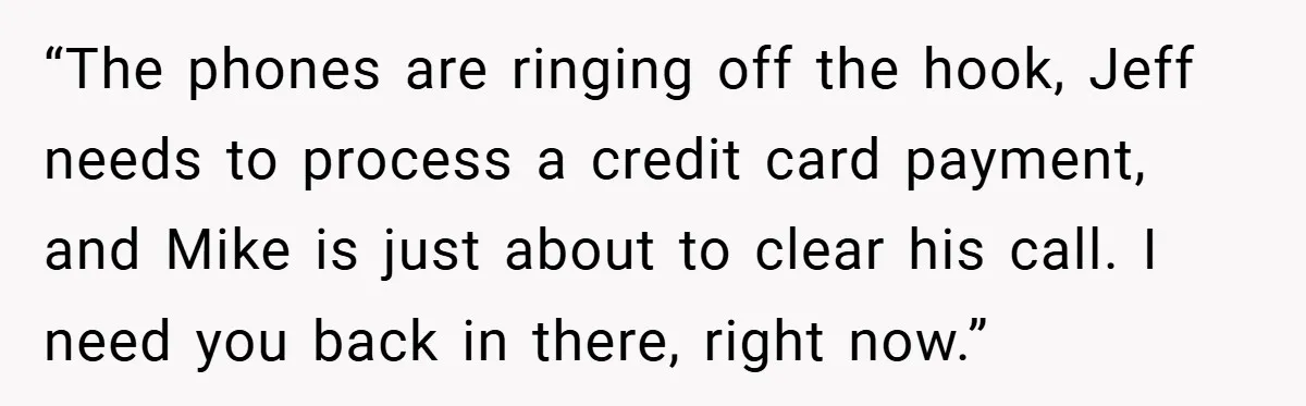 “The phones are ringing off the hook, Jeff needs to process a credit card payment, and Mike is just about to clear his call. I need you back in there,...
