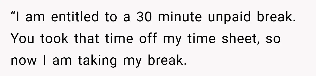 “I am entitled to a 30 minute unpaid break. You took that time off my time sheet, so now I am taking my break.