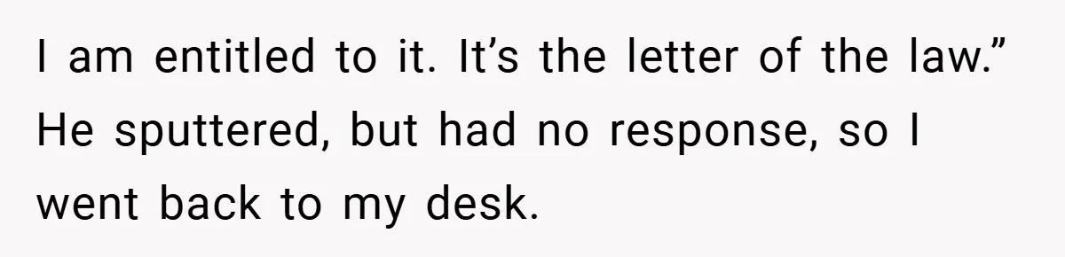 I am entitled to it. It’s the letter of the law.” He sputtered, but had no response, so I went back to my desk.