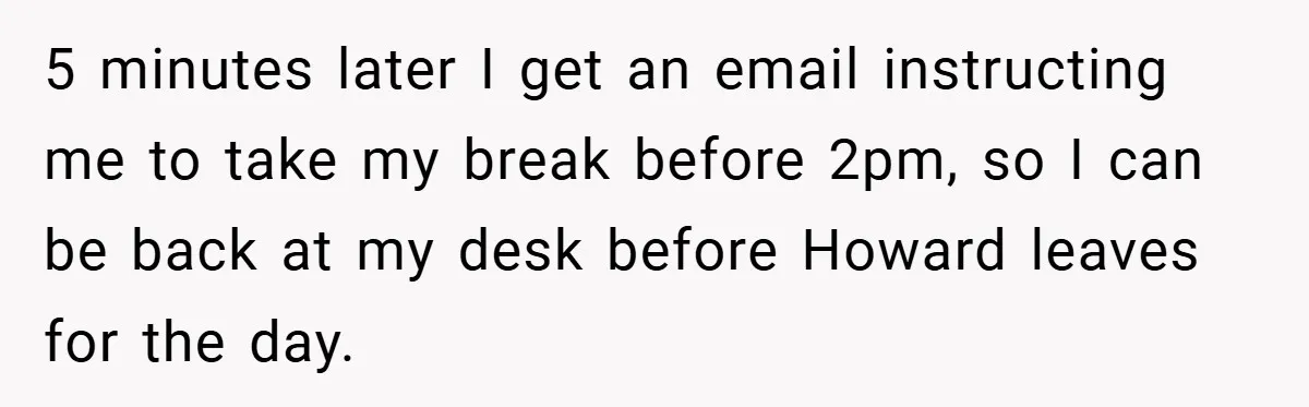 5 minutes later I get an email instructing me to take my break before 2pm, so I can be back at my desk before Howard leaves for the day.