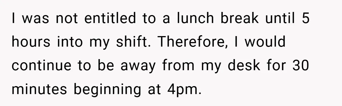 I was not entitled to a lunch break until 5 hours into my shift. Therefore, I would continue to be away from my desk for 30 minutes beginning at 4pm.