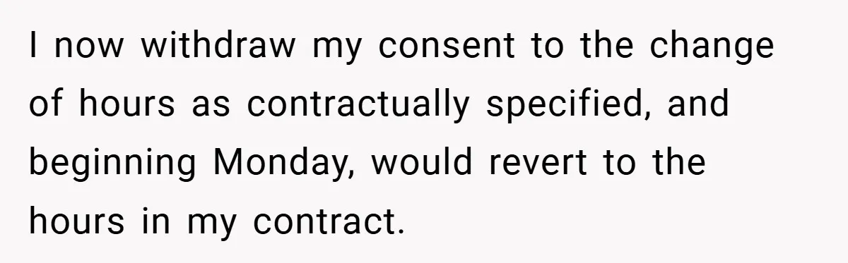 I now withdraw my consent to the change of hours as contractually specified, and beginning Monday, would revert to the hours in my contract.