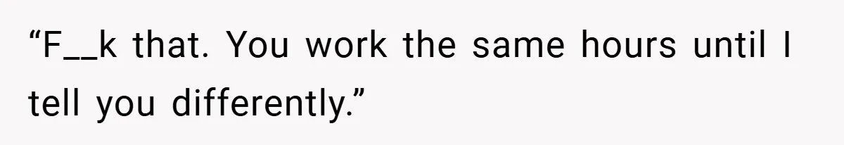 “F__k that. You work the same hours until I tell you differently.”