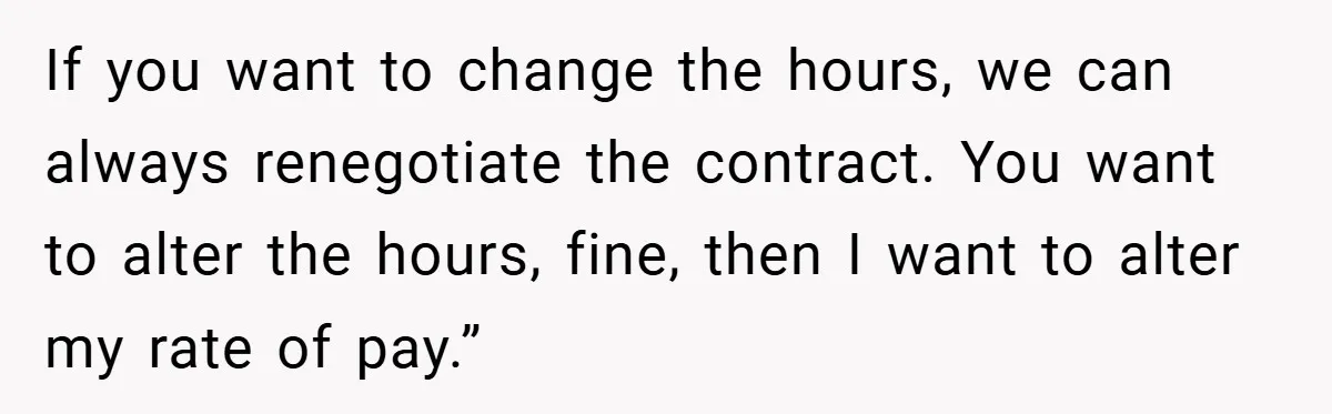 If you want to change the hours, we can always renegotiate the contract. You want to alter the hours, fine, then I want to alter my rate of pay.”