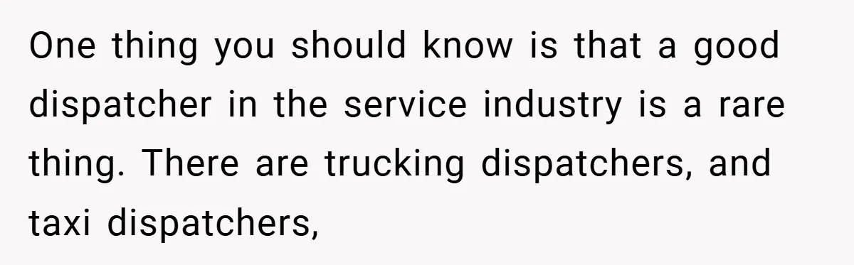 One thing you should know is that a good dispatcher in the service industry is a rare thing. There are trucking dispatchers, and taxi dispatchers,
