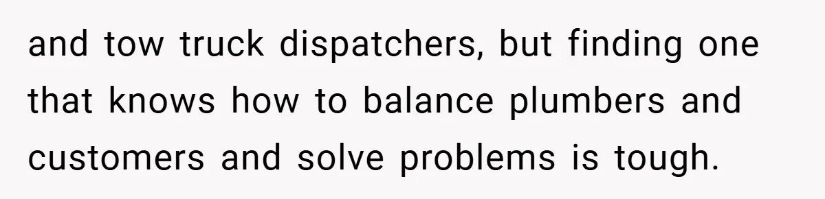 and tow truck dispatchers, but finding one that knows how to balance plumbers and customers and solve problems is tough.