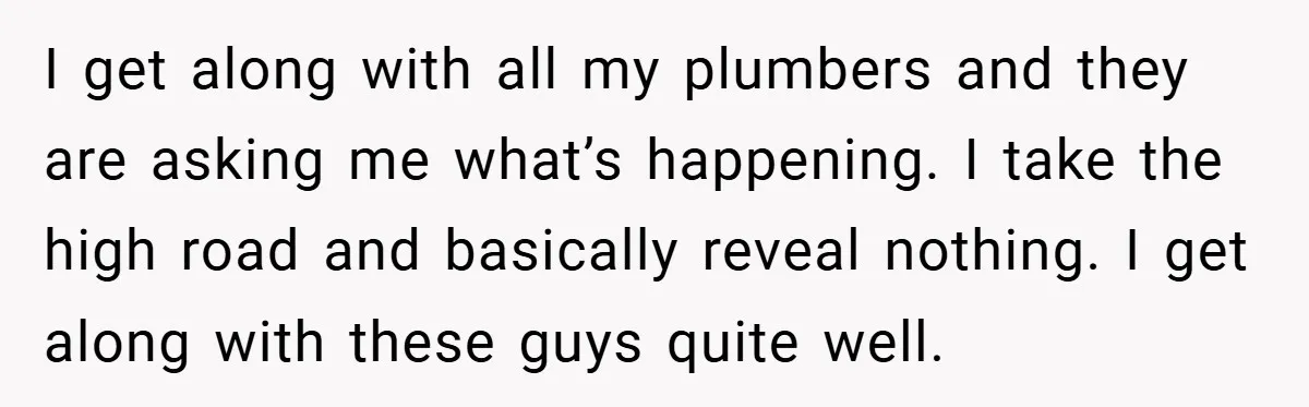I get along with all my plumbers and they are asking me what’s happening. I take the high road and basically reveal nothing. I get along with these guys quite...