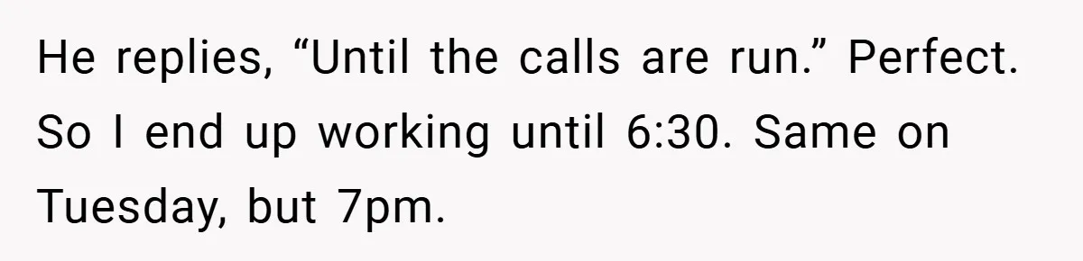 He replies, “Until the calls are run.” Perfect. So I end up working until 6:30. Same on Tuesday, but 7pm.