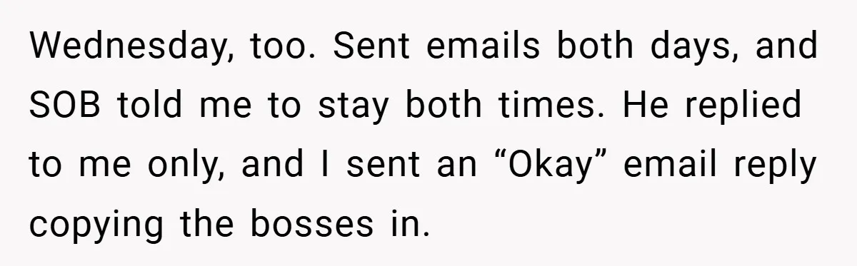 Wednesday, too. Sent emails both days, and SOB told me to stay both times. He replied to me only, and I sent an “Okay” email reply copying the bosses in.