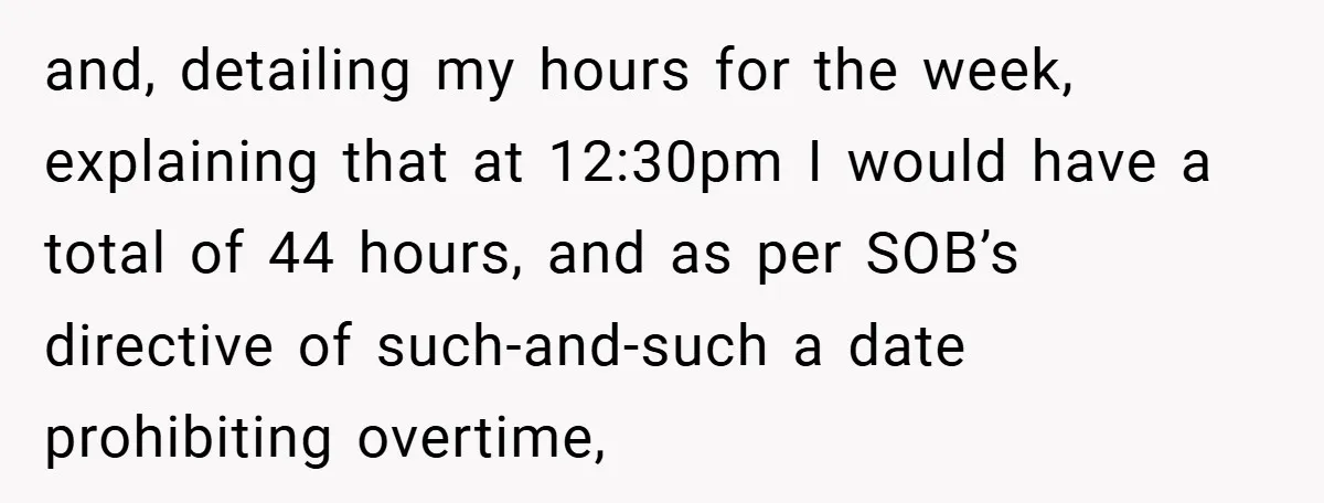 and, detailing my hours for the week, explaining that at 12:30pm I would have a total of 44 hours, and as per SOB’s directive of such-and-such a date prohibiting overtime,