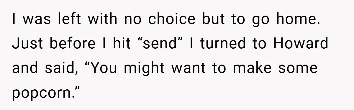 I was left with no choice but to go home. Just before I hit “send” I turned to Howard and said, “You might want to make some popcorn.”